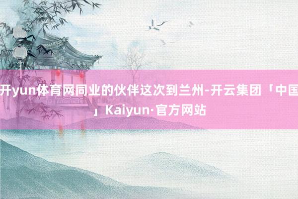 开yun体育网同业的伙伴这次到兰州-开云集团「中国」Kaiyun·官方网站