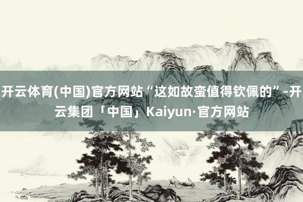 开云体育(中国)官方网站“这如故蛮值得钦佩的”-开云集团「中国」Kaiyun·官方网站