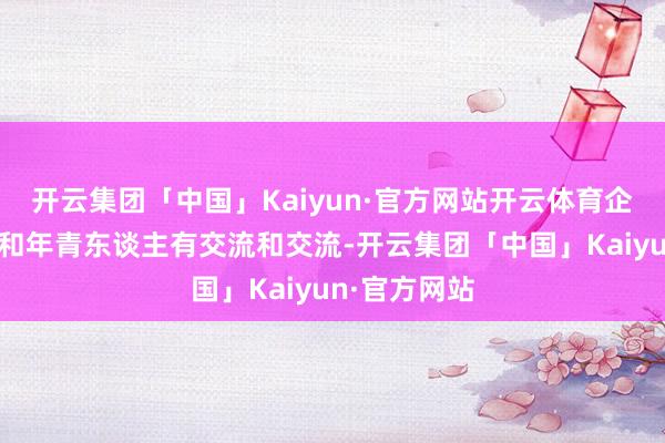 开云集团「中国」Kaiyun·官方网站开云体育企业家一定要和年青东谈主有交流和交流-开云集团「中国」Kaiyun·官方网站