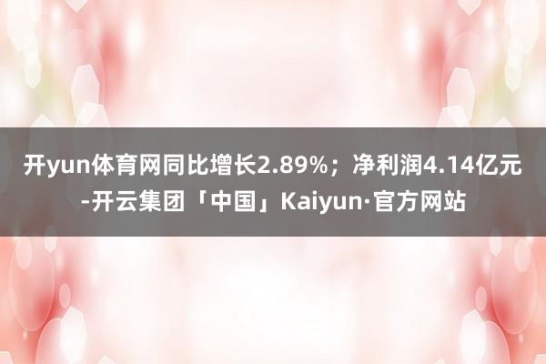 开yun体育网同比增长2.89%；净利润4.14亿元-开云集团「中国」Kaiyun·官方网站