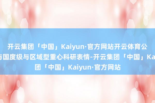 开云集团「中国」Kaiyun·官方网站开云体育公司坚捏积极参与国度级与区域型重心科研表情-开云集团「中国」Kaiyun·官方网站