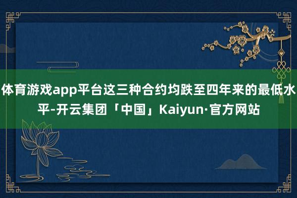 体育游戏app平台这三种合约均跌至四年来的最低水平-开云集团「中国」Kaiyun·官方网站