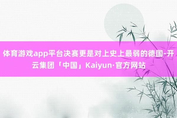 体育游戏app平台决赛更是对上史上最弱的德国-开云集团「中国」Kaiyun·官方网站