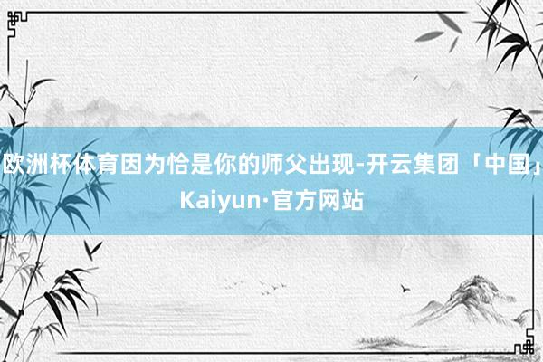 欧洲杯体育因为恰是你的师父出现-开云集团「中国」Kaiyun·官方网站