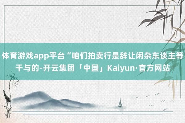 体育游戏app平台“咱们拍卖行是辞让闲杂东谈主等干与的-开云集团「中国」Kaiyun·官方网站