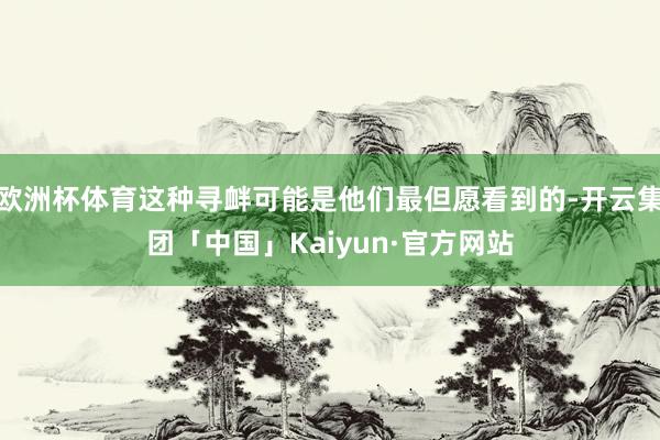 欧洲杯体育这种寻衅可能是他们最但愿看到的-开云集团「中国」Kaiyun·官方网站