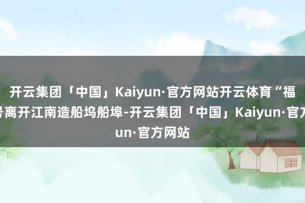 开云集团「中国」Kaiyun·官方网站开云体育“福建”号离开江南造船坞船埠-开云集团「中国」Kaiyun·官方网站