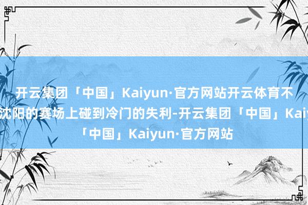 开云集团「中国」Kaiyun·官方网站开云体育不然绝弗成能在沈阳的赛场上碰到冷门的失利-开云集团「中国」Kaiyun·官方网站