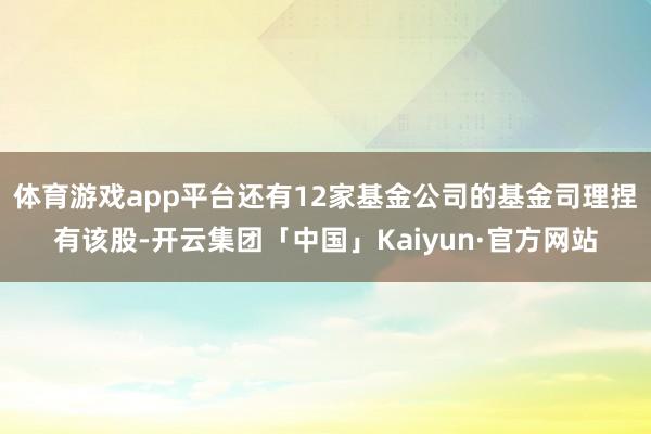 体育游戏app平台还有12家基金公司的基金司理捏有该股-开云集团「中国」Kaiyun·官方网站