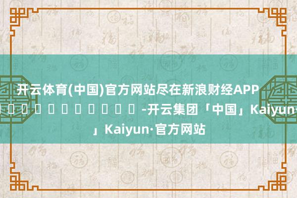 开云体育(中国)官方网站尽在新浪财经APP            													-开云集团「中国」Kaiyun·官方网站