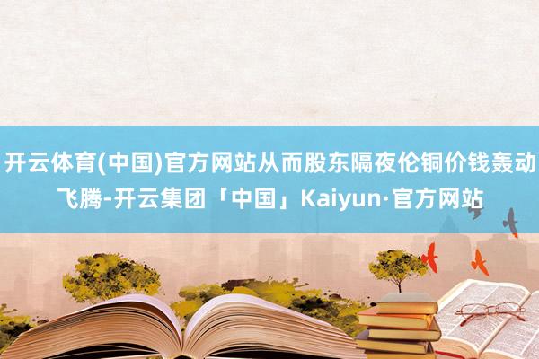 开云体育(中国)官方网站从而股东隔夜伦铜价钱轰动飞腾-开云集团「中国」Kaiyun·官方网站