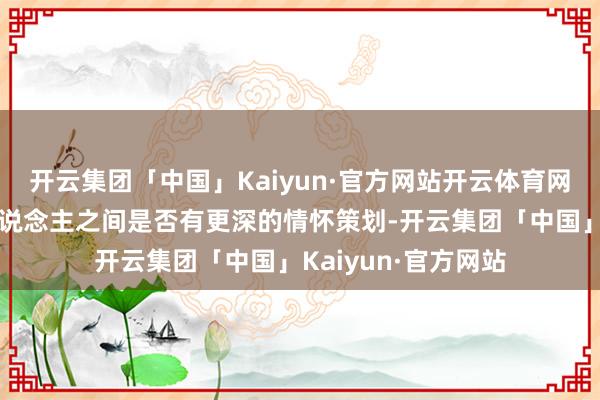 开云集团「中国」Kaiyun·官方网站开云体育网友们纷繁忖度两东说念主之间是否有更深的情怀策划-开云集团「中国」Kaiyun·官方网站