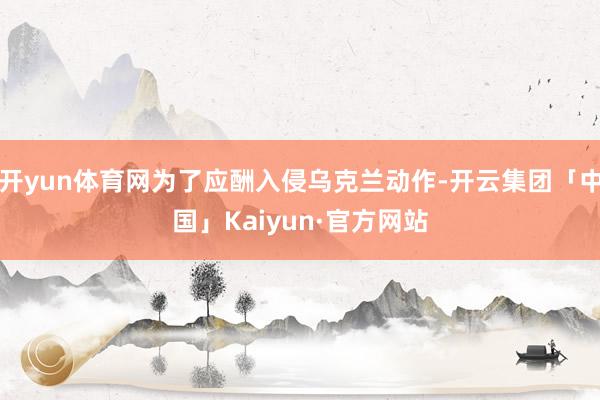 开yun体育网为了应酬入侵乌克兰动作-开云集团「中国」Kaiyun·官方网站