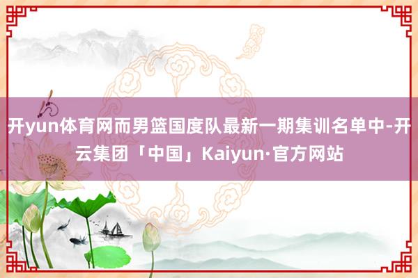 开yun体育网而男篮国度队最新一期集训名单中-开云集团「中国」Kaiyun·官方网站