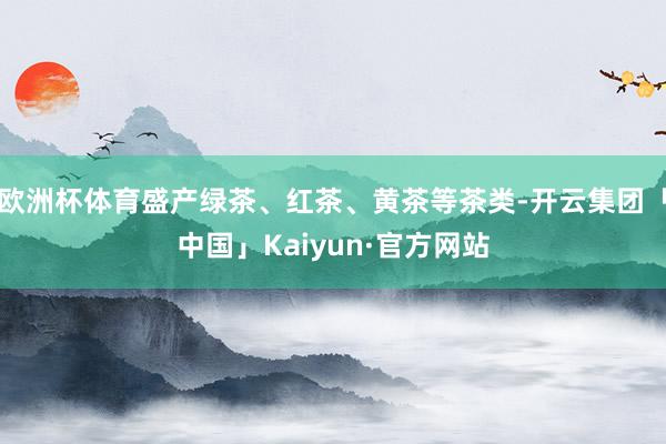 欧洲杯体育盛产绿茶、红茶、黄茶等茶类-开云集团「中国」Kaiyun·官方网站