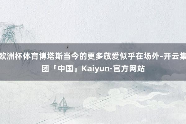 欧洲杯体育博塔斯当今的更多敬爱似乎在场外-开云集团「中国」Kaiyun·官方网站