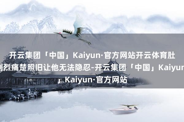 开云集团「中国」Kaiyun·官方网站开云体育肚子传来的剧烈痛楚照旧让他无法隐忍-开云集团「中国」Kaiyun·官方网站