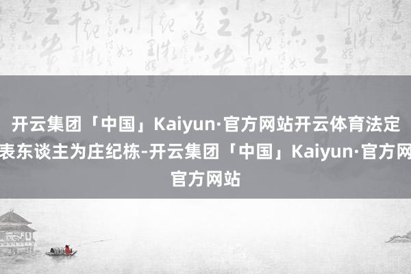 开云集团「中国」Kaiyun·官方网站开云体育法定代表东谈主为庄纪栋-开云集团「中国」Kaiyun·官方网站