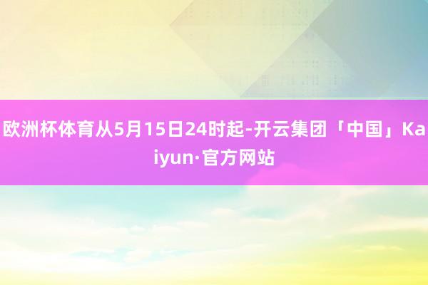 欧洲杯体育从5月15日24时起-开云集团「中国」Kaiyun·官方网站