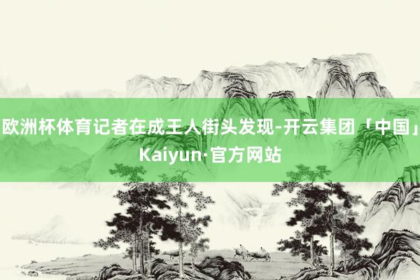 欧洲杯体育记者在成王人街头发现-开云集团「中国」Kaiyun·官方网站