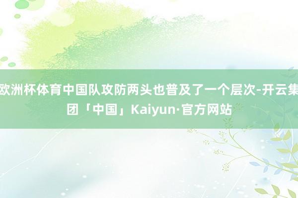 欧洲杯体育中国队攻防两头也普及了一个层次-开云集团「中国」Kaiyun·官方网站