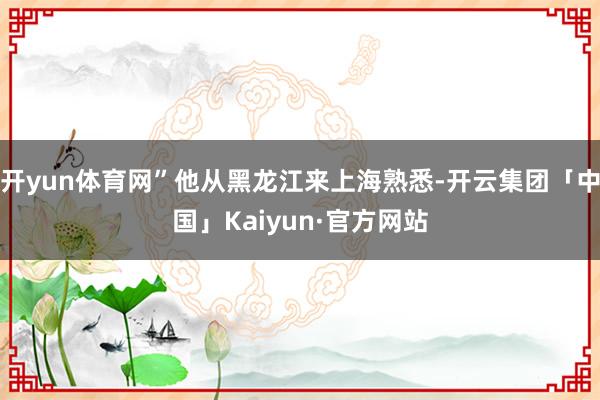 开yun体育网”他从黑龙江来上海熟悉-开云集团「中国」Kaiyun·官方网站