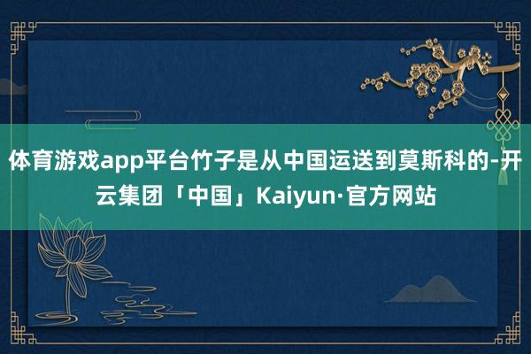 体育游戏app平台竹子是从中国运送到莫斯科的-开云集团「中国」Kaiyun·官方网站