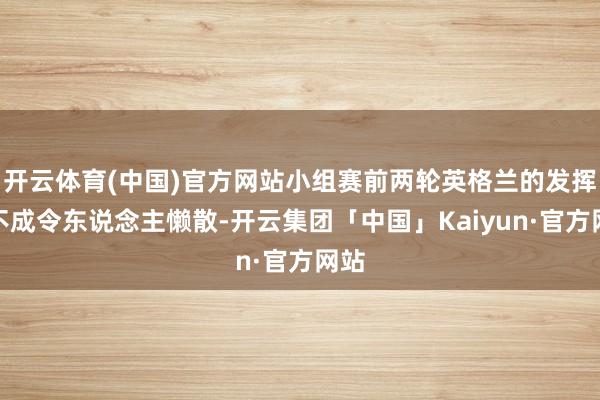 开云体育(中国)官方网站小组赛前两轮英格兰的发挥并不成令东说念主懒散-开云集团「中国」Kaiyun·官方网站