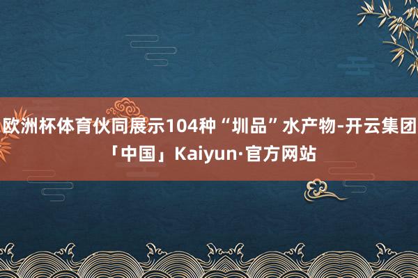 欧洲杯体育伙同展示104种“圳品”水产物-开云集团「中国」Kaiyun·官方网站