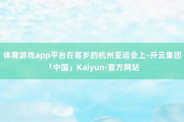 体育游戏app平台　　在客岁的杭州亚运会上-开云集团「中国」Kaiyun·官方网站