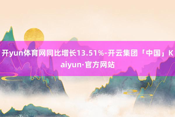 开yun体育网同比增长13.51%-开云集团「中国」Kaiyun·官方网站