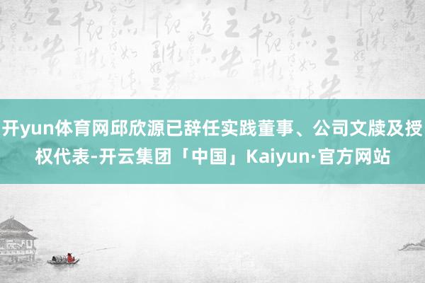 开yun体育网邱欣源已辞任实践董事、公司文牍及授权代表-开云集团「中国」Kaiyun·官方网站