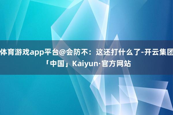 体育游戏app平台@会防不：这还打什么了-开云集团「中国」Kaiyun·官方网站