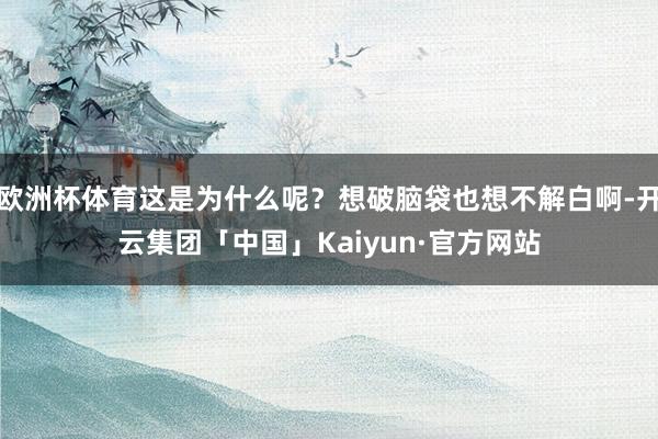 欧洲杯体育这是为什么呢？想破脑袋也想不解白啊-开云集团「中国」Kaiyun·官方网站