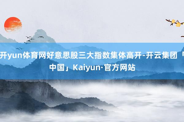 开yun体育网好意思股三大指数集体高开-开云集团「中国」Kaiyun·官方网站