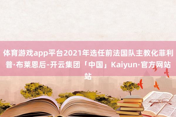 体育游戏app平台2021年选任前法国队主教化菲利普·布莱恩后-开云集团「中国」Kaiyun·官方网站