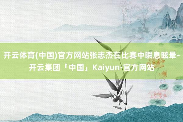 开云体育(中国)官方网站张志杰在比赛中瞬息眩晕-开云集团「中国」Kaiyun·官方网站