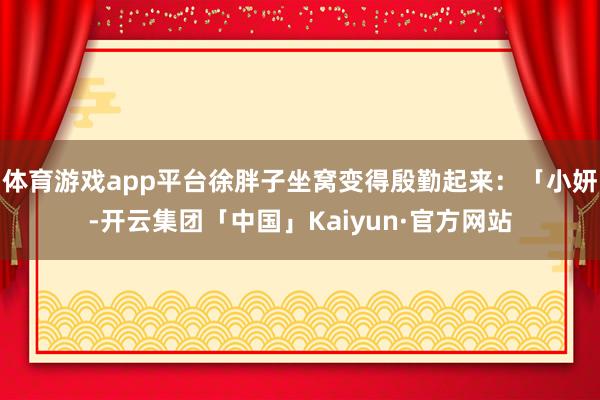 体育游戏app平台徐胖子坐窝变得殷勤起来：「小妍-开云集团「中国」Kaiyun·官方网站