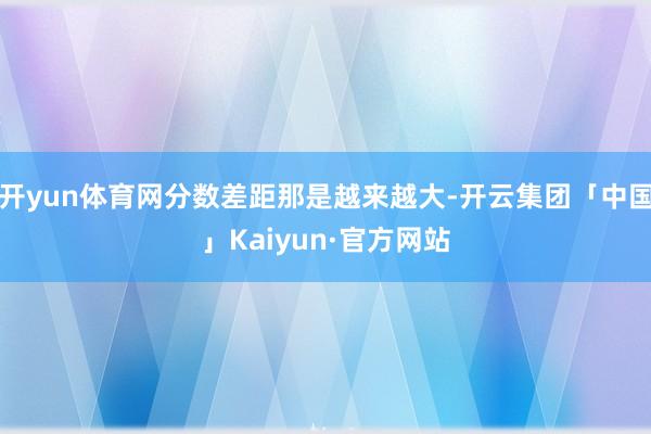 开yun体育网分数差距那是越来越大-开云集团「中国」Kaiyun·官方网站