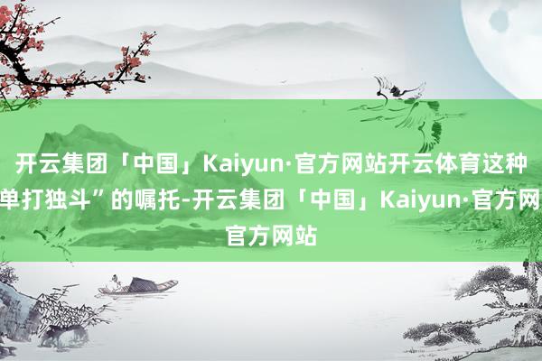 开云集团「中国」Kaiyun·官方网站开云体育这种“单打独斗”的嘱托-开云集团「中国」Kaiyun·官方网站