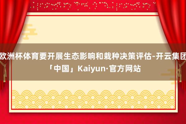 欧洲杯体育要开展生态影响和栽种决策评估-开云集团「中国」Kaiyun·官方网站