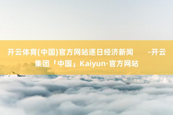 开云体育(中国)官方网站逐日经济新闻       -开云集团「中国」Kaiyun·官方网站