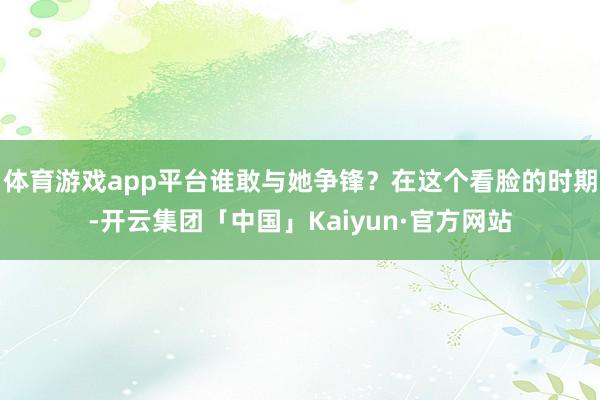 体育游戏app平台谁敢与她争锋？在这个看脸的时期-开云集团「中国」Kaiyun·官方网站