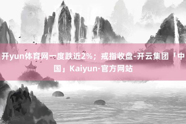 开yun体育网一度跌近2%；戒指收盘-开云集团「中国」Kaiyun·官方网站