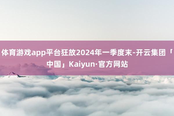 体育游戏app平台狂放2024年一季度末-开云集团「中国」Kaiyun·官方网站