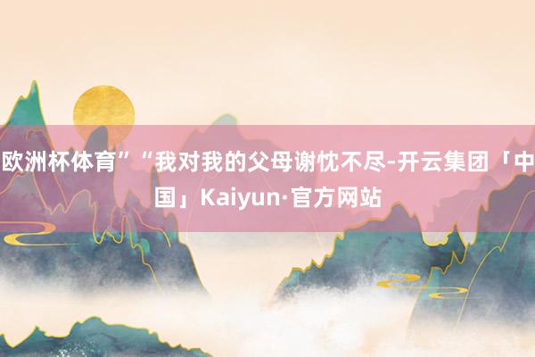 欧洲杯体育”　　“我对我的父母谢忱不尽-开云集团「中国」Kaiyun·官方网站