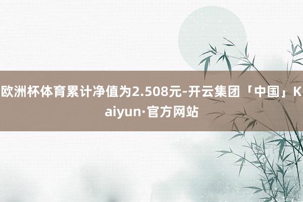 欧洲杯体育累计净值为2.508元-开云集团「中国」Kaiyun·官方网站