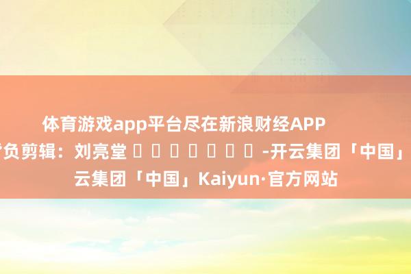 体育游戏app平台尽在新浪财经APP            						背负剪辑：刘亮堂 							-开云集团「中国」Kaiyun·官方网站