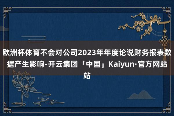 欧洲杯体育不会对公司2023年年度论说财务报表数据产生影响-开云集团「中国」Kaiyun·官方网站