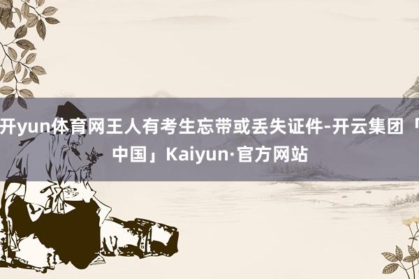 开yun体育网王人有考生忘带或丢失证件-开云集团「中国」Kaiyun·官方网站